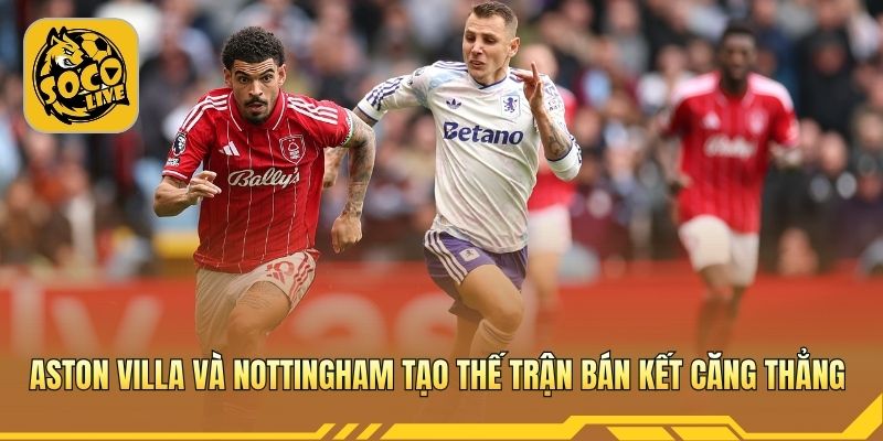 Aston Villa và Nottingham tạo thế trận bán kết căng thẳng 